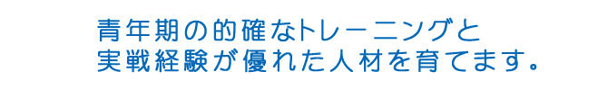 青年期の的確なトレーニングと実践経験が優れた人材を育てます。